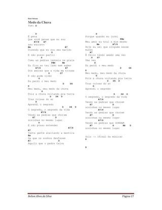 Raul Seixas

Medo da Chuva
Tom: D


          D                                                                                 G
É pena                                                                     Porque quando eu jurei
Que você pense que eu sou                                                                                             F#m
      A7/4            A7                                                   Meu amor eu traí a mim mesmo
seu escravo                                                                                 Bm             A7/4
Em                                                         A7              Hoje eu sei que ninguém nesse
Dizendo que eu sou seu marido                                              mundo
                                   D                                           A7
E não posso partir                                                         É feliz tendo amado uma vez
                  G                                                             D               D7
Como as pedras imóveis na praia                                            Uma vez
                                   F#m             Bm                                   G
Eu fico ao teu lado sem saber                                              Eu perdi o meu medo
          A7/4                                             A7                                                         D            D4
Dos amores que a vida me trouxe                                            D
                           D                      D7                       Meu medo, meu medo da chuva
E não pude viver                                                                            G
              G                                                            Pois a chuva voltando pra terra
Eu perdi o meu medo                                                                                    D   D4     D
                                                       D         D4        Traz coisas do ar
D                                                                                   G
Meu medo, meu medo da chuva                                                Aprendi o segredo
                  G
Pois a chuva voltando pra terra                                                                            D          D4       D
                               D         D4       D                        O segredo, o segredo da vida
Traz coisas do ar                                                                               A7/4
          G                                                                Vendo as pedras que choram
Aprendi o segredo                                                              A7                          D
                                                   D            D4     D   sozinhas no mesmo lugar
O segredo, o segredo da vida                                                                    A7/4
                  A7/4                                                     Vendo as pedras que choram
Vendo as pedras que choram                                                     A7                          D
     A7                                  D                                 sozinhas no mesmo lugar
sozinhas no mesmo lugar                                                                         A7/4
              D                                                            Vendo as pedras que SONHAM
E não posso entender                                                           A7                          G              Bb       D
                                                                A7/4       sozinhas no mesmo lugar
A7
Tanta gente aceitando a mentira
Em
                                                                           Solo -> (final da música)
De que os sonhos desfazem                                                  D
A7                                            D
Aquilo que o padre falou
                                                                           D




Relton Alves da Silva                                                                                                     Página 17
 