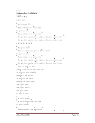 Raul Seixas

Metamorfose Ambulante
Tom:A
Intro: A G D

G D A (3x)

A                   G
    Eu prefiro ser
D                           A
    Essa metamorfose ambulante
                G
Eu prefiro ser
D                           A            G
    Essa metamorfose ambulante
                                    D            A       G
    Do que ter aquela velha opinião formada sobre tudo
                                    D            A
    Do que ter aquela velha opinião formada sobre tudo

G A C A G E G E G E

A                   G
    Eu quero dizer
D                                        A
    Agora o oposto do que eu disse antes
                G
Eu prefiro ser
D                           A            G
    Essa metamorfose ambulante
                                    D            A       G
    Do que ter aquela velha opinião formada sobre tudo
                                    Bb           A
    Do que ter aquela velha opinião formada sobre tudo
F                   C
    Sobre o que é o amor
                D
Sobre o que eu nem sei quem sou
      D
Se hoje eu sou estrela
          C
Amanhã já se apagou
      D
Se hoje eu te odeio
          C
Amanhã lhe tenho amor
          D
Lhe tenho amor
          C
Lhe tenho horror
          D
Lhe faço amor
      C
Eu sou um ator

A                   G
    É chato chegar
D                       A
    A um objetivo num instante
                G
Eu quero viver

D                               A            G
    Nessa metamorfose ambulante
                                    D            A       G


Relton Alves da Silva                                        Página 19
 