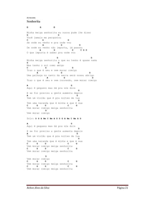 Zé Geraldo

Senhorita
D                G               D

Minha meiga senhorita eu nunca pude lhe dizer
G                                        D
Você jamais me perguntou
C                    G                               D
de onde eu venho e pra onde vou
                     A                       G                   D
De onde eu venho não importa, já passou
                 A               G                       D           C G D
O que importa é saber pra onde vou

                                     G                                           D
Minha meiga senhorita o que eu tenho é quase nada
G                                        D
Mas tenho o sol como amigo
C                        G                               D
Traz o que é seu e vem morar comigo
             A                               G                               D
Uma palhoça no canto da serra será nosso abrigo
                             A                   G                               D
Traz o que é seu e vem correndo, vem morar comigo

A                                                        G
Aqui é pequeno mas dá pra nós dois
                                                                 D
E se for preciso a gente aumenta depois
A                                                            G
Tem um violão que é pra noites de lua
                                                                 D
Tem uma varanda que é minha e que é sua
C            G           D                           C       G
Vem morar comigo meiga senhorita
                         D
Vem morar comigo

Solo: D G A Bm C Bm A D D G A Bm C Bm A D

A                                                        G
Aqui é pequeno mas dá pra nós dois
                                                                 D
E se for preciso a gente aumenta depois
A                                                            G
Tem um violão que é pra noites de lua
                                                                 D
Tem uma varanda que é minha e que é sua
C            G           D                           C       G
Vem morar comigo meiga senhorita
C            G           D                           C       G
Vem morar comigo meiga senhorita

                         D
Vem morar comigo
C            G           D                           C       G
Vem morar comigo meiga senhorita
C            G           D                           C       G
Vem morar comigo meiga senhorita




Relton Alves da Silva                                                                Página 21
 