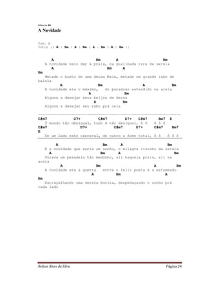 Gilberto Gil

A Novidade

Tom: A
Intro :: A : Bm : A : Bm : A : Bm : A : Bm ::


         A                   Bm       A                    Bm
      A novidade veio dar à praia, na qualidade rara de sereia
         A                        Bm     A
Bm
   Metade o busto de uma deusa Maia, metade um grande rabo de
baleia
          A                Bm                  A            Bm
   A novidade era o máximo,   do paradoxo estendido na areia
                       A               Bm
   Alguns a desejar seus beijos de deusa
                         A            Bm
   Alguns a desejar seu rabo prá ceia

----------------------------------------------------------------
C#m7            D7+        C#m7        D7+   C#m7     Bm7 E
   Ó mundo tão desigual, tudo é tão desigual, ô ô   ô ô ô
C#m7                D7+           C#m7      D7+     C#m7    Bm7
E
   De um lado este carnaval, de outro a fome total, ô ô   ô ô ô

        A                      Bm      A                     Bm
   E a novidade que seria um sonho, o milagre risonho da sereia
      A                       Bm      A                         Bm
   Virava um pesadelo tão medonho, ali naquela praia, ali na
areia
          A                Bm                         A          Bm
   A novidade era a guerra     entre o feliz poeta e o esfomeado
                        A            Bm                    A
Bm
   Estraçalhando uma sereia bonita, despedaçando o sonho prá
cada lado




Relton Alves da Silva                                       Página 24
 