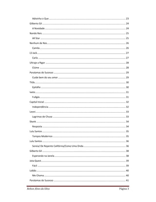 Adivinha o Que .................................................................................................................... 23
  Gilberto Gil .............................................................................................................................. 24
     A Novidade .......................................................................................................................... 24
  Nando Reis .............................................................................................................................. 25
     All Star ................................................................................................................................. 25
  Nenhum de Nos....................................................................................................................... 26
     Camila .................................................................................................................................. 26
  LS Jack ...................................................................................................................................... 27
     Carla .................................................................................................................................... 27
  Ultraje a Rigor ......................................................................................................................... 28
     Ciúme .................................................................................................................................. 28
  Paralamas do Sucesso ............................................................................................................. 29
     Cuide bem do seu amor ...................................................................................................... 29
  Titãs ......................................................................................................................................... 30
     Epitáfio ................................................................................................................................ 30
  Ivete......................................................................................................................................... 31
     Fullgás.................................................................................................................................. 31
  Capital Inicial ........................................................................................................................... 32
     Independência ..................................................................................................................... 32
  Leoni ........................................................................................................................................ 33
     Lagrimas de Chuva .............................................................................................................. 33
  Skank ....................................................................................................................................... 34
     Resposta .............................................................................................................................. 34
  Lulu Santos .............................................................................................................................. 35
     Tempos Modernos .............................................................................................................. 35
  Lulu Santos .............................................................................................................................. 36
     Sereia/ De Repente Califórnia/Como Uma Onda ................................................................ 36
  Gilberto Gil .............................................................................................................................. 38
     Esperando na Janela ............................................................................................................ 38
  Jota Quest................................................................................................................................ 39
     Fácil ..................................................................................................................................... 39
  Lobão ....................................................................................................................................... 40
     Me Chama ........................................................................................................................... 40
  Paralamas do Sucesso ............................................................................................................. 41


Relton Alves da Silva                                                                                                                 Página 3
 