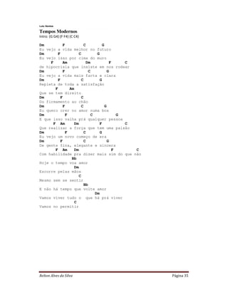Lulu Santos

Tempos Modernos
Intro: (G G4) (F F4) (C C4)

Dm           F            C          G
Eu vejo a vida melhor no futuro
Dm        F           C           G
Eu vejo isso por cima do muro
     F       Am            Dm             F     C
de hipocrisia que insiste em nos rodear
Dm           F               C           G
Eu vejo a vida mais farta e clara
Dm        F             C           G
Repleta de toda a satisfação
        F        Am
Que se tem direito
Dm          F           C
Do firmamento ao chão
Dm           F          C              G
Eu quero crer no amor numa boa
Dm             F               C              G
E que isso valha prá qualquer pessoa
       F Am         Dm              F           C
Que realizar a força que tem uma paixão
Dm             F          C         G
Eu vejo um novo começo de era
Dm          F             C              G
De gente fina, elegante e sincera
        F Am        Dm                      F     C
Com habilidade pra dizer mais sim do que não
                  Bb
Hoje o tempo voa amor
                    Dm
Escorre pelas mãos
                      C
Mesmo sem se sentir
                          Bb
E não há tempo que volte amor
                                 Dm
Vamos viver tudo o que há prá viver
                    C
Vamos no permitir




Relton Alves da Silva                                 Página 35
 