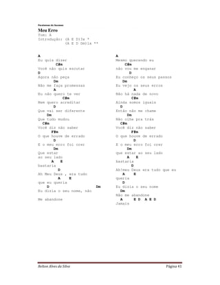 Paralamas do Sucesso

Meu Erro
Tom: A
Introdução: (A E D)3x *
            (A E D Dm)1x **


A                               A
Eu quis dizer                   Mesmo querendo eu
         C#m                         C#m
Você não quis escutar           não vou me enganar
D                                       D
Agora não peça                  Eu conheço os seus passos
        Dm                         Dm
Não me faça promessas           Eu vejo os seus erros
        A                                  A
Eu não quero te ver             Não há nada de novo
              C#m                        C#m
Nem quero acreditar             Ainda somos iguais
        D                         D
Que vai ser diferente           Então não me chame
    Dm                                Dm
Que tudo mudou                  Não olhe pra trás
  C#m                             C#m
Você diz não saber              Você diz não saber
       F#m                               F#m
O que houve de errado           O que houve de errado
        D                                  D
E o meu erro foi crer           E o meu erro foi crer
        Dm                            Dm
Que estar                       que estar ao seu lado
ao seu lado                           A      E
       A     E                  bastaria
bastaria                                 D
           D                    Ah!meu Deus era tudo que eu
Ah Meu Deus , era tudo             A       E
           A     E              queria
que eu queria                      D
    D                      Dm   Eu dizia o seu nome
Eu dizia o seu nome, não          Dm
                                Não me abandone
Me abandone                       A        E D A E D
                                Jamais




Relton Alves da Silva                                 Página 41
 