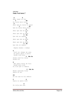 Cidade Negra

Onde Você mora ?

 A          E
Amor igual ao teu
   D             Bm
Eu nunca mais terei
 A                 E
Amor que eu nunca vi igual
        D            Bm
Que eu nunca mais verei
                 A
Amor que não se pede
                 E
Amor que não se mede
              D Bm
Que não se repete
                 A
Amor que não se pede
                 E
Amor que não se mede
              D Bm
Que não se repete

    Repete desde o começo

E
 Você vai chegar em casa
 Eu quero abrir a porta
 Aonde você mora
                 D F#m Bm
Aonde você foi morar
Aonde foi

E
 Não quero estar de fora
 Aonde esta você
Eu tive que ir embora

                  D F#m Bm
Mesmo querendo ficar
Agora eu sei

F#
Eu sei que eu fui embora

F                E
Agora eu quero você

              A
De volta pra mim



Relton Alves da Silva        Página 44
 