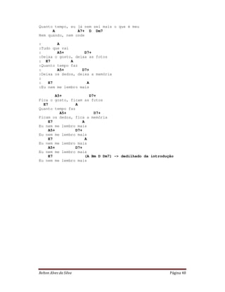 Quanto tempo, eu já nem sei mais o que é meu
      A          A7+ D Dm7
Nem quando, nem onde

:       A
:Tudo que vai
:       A5+         D7+
:Deixa o gosto, deixa as fotos
: E7          A
:Quanto tempo faz
:       A5+        D7+
:Deixa os dedos, deixa a memória
:
:   E7               A
:Eu nem me lembro mais

       A5+              D7+
Fica o gosto, ficam as fotos
  E7             A
Quanto tempo faz
         A5+              D7+
Ficam os dedos, fica a memória
    E7               A
Eu nem me lembro mais
    A5+          D7+
Eu nem me lembro mais
    E7                A
Eu nem me lembro mais
    A5+          D7+
Eu nem me lembro mais
    E7                (A Bm D Dm7) -> dedilhado da introdução
Eu nem me lembro mais




Relton Alves da Silva                                      Página 48
 