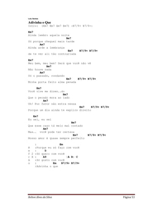 Lulu Santos

Adivinha o Que
Intro:        (Em7 Bm7 Am7 Em7) :B7/9+ B7/9+:

Em7
Ainda lembro aquela noite
                       Bm7
Só porque cheguei mais tarde
       Am7
Ainda arde a lembrança
                        Em7         B7/9+ B7/9+
de te ver ali tão contrariada

Em7
Meu bem, meu bem! Será que você não vê
           Bm7
Não houve nada
       Am7
Só o passado, rondando
                       Em7    B7/9+ B7/9+
Minha porta feito alma penada

     Em7
Você vive me dizen..do
                     Bm7
Que o pecado mora ao lado
         Am7
Uh! Por favor não entra nessa
                               Em7     B7/9+ B7/9+
Porque um dia ainda te explico direito

   Em7
Eu sei, eu sei
                          Bm7
Que esse caso tá meio mal contado
         Am7
Mas.. você pode ter certeza
                           Em7            B7/9+ B7/9+
Nosso amor é quase sempre perfeito

    :              Em
R   :Porque eu só faço com você
e   :     D
f 2 :Só quero com você
r X :    A9            :A B: C
ã   :Só gosto com você
o   :          Em   B7/9+ B7/9+
    :Advinha o que




Relton Alves da Silva                                   Página 53
 