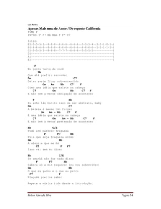 Lulu Santos

Apenas Mais uma de Amor / De repente California
TOM: F
INTRO: F F7 Bb Bbm F Fº C7

Intro:
E|-5-5-5-5--8-8-8--6-6-6--6-6-6--5-5-5-4--3-3-1-0-1-|
B|-6-6-6-6--8-8-8--6-6-6--6-6-6--6-6-6-6--1-1-1-1-1-|
G|-5-5-5-5--8-8-8--7-7-7--6-6-6--5-5-5-5------------|
D|--------------------------------------------------|
A|--------------------------------------------------|
E|--------------------------------------------------|

    F
Eu gosto tanto de você
      Bb
Que até prefiro esconder
Dm                           C7
Deixo assim ficar sub-entendido
         Gm   Am    Bb    C7    F
Como uma idéia que existe na cabeça
   C7          Gm         Bb      C7  F
E não tem a menor obrigação de acontecer

   F                     Bb
Eu acho tão bonito isso de ser abstrato, baby
Dm                       C7
A beleza é mesmo tão fulgaz
        Gm   Am - Bb    C7   F
É uma idéia que existe na cabeça
   C7          Gm    Am - Bb      C7     F
E não tem a menor pretensão de acontecer

Bb             C/E
Pode até parecer fraqueza
          F        F7      Bb
Pois que seja fraqueza então
Gm                  Bb
A alegria que me dá
     C7              F  F7
Isso vai sem eu dizer

Bb                 C/E
Se amanhã não for nada disso
     F       F7        Bb
Caberá só a mim esquecer (eu vou sobreviver)
Gm                        Bb
O que eu ganho e o que eu perco
 C7                F
Ninguém precisa saber

Repete a música toda desde a introdução.



Relton Alves da Silva                                   Página 54
 