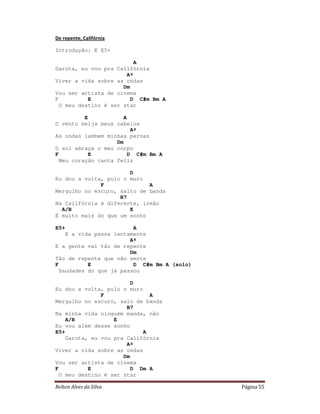 De repente, Califórnia

Introdução: E E5+

                          A
Garota, eu vou pra Califórnia
                       Aº
Viver a vida sobre as ondas
                      Dm
Vou ser artista de cinema
F          E             D C#m Bm A
  O meu destino é ser star

          E            A
O vento beija meus cabelos
                          Aº
As ondas lambem minhas pernas
                    Dm
O sol abraça o meu corpo
F          E             D C#m Bm A
  Meu coração canta feliz

                       D
Eu dou a volta, pulo o muro
              F              A
Mergulho no escuro, salto de banda
                    B7
Na Califórnia é diferente, irmão
  A/B                  E
É muito mais do que um sonho

E5+                      A
    E a vida passa lentamente
                        Aº
E a gente vai tão de repente
                        Dm
Tão de repente que não sente
F          E             D C#m Bm A (solo)
  Saudades do que já passou

                         D
Eu dou a volta, pulo o muro
               F              A
Mergulho no escuro, saio de banda
                       B7
Na minha vida ninguém manda, não
    A/B            E
Eu vou além desse sonho
E5+                         A
    Garota, eu vou pra Califórnia
                       Aº
Viver a vida sobre as ondas
                      Dm
Vou ser artista de cinema
F          E             D Dm A
  O meu destino é ser star

Relton Alves da Silva                        Página 55
 