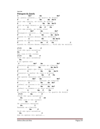 Ivan Lins

Paisagem da Janela
C           Em7       Am                 Em7
Da janela lateral... do quarto de dormir
F         G           Em        Am Am/G
Vejo uma igreja, um sinal de glória
F             G           Em   Am Am/G
Vejo um muro branco e um vôo pássaro
F         G           Em    F     Fm
Vejo uma grade, um velho sinal
C               Em7    Am              Em7
Mensageiro natural... de coisas naturais
F             G         Em         Am Am/G
Quando eu falava dessas cores mórbidas
F           G           Em           Am Am/G
Quando eu falava desses homens, sórdidos
F           G          Em     F     Fm              C
Quando eu falava desse temporal... Você não me escutou

C7/9           Em              F
Você não quis acreditar
Fm                       C
Mas isso é tão normal
C7/9           Em            F
Você não quis acreditar
    Fm
E eu apenas era
  C                 Em7        Am                Em7
Cavaleiro marginal... lavado em ribeirão
F          G                Em             Am Am/G
Cavaleiro negro que viveu mistérios
F          G                   Em       Am    Am/G
Cavaleiro e senhor de casa e árvores
F            G                  Em      F    Fm
Sem querer descanso nem dominical
C                  Em7       Am                  Em7
Cavaleiro marginal... banhado em ribeirão
F            G                 Em      Am Am7
Conheci as torres e os cemitérios
F            G                 Em      Am Am7
Conheci os homens e os seus velórios
F          G              Em      F     Fm           C
Eu olhava da janela lateral... Do quarto de dormir
  C7/9          Em              F
(Você não quis acreditar)
     Fm                      C      2X
  (Mas isso é tão normal)
         Em            F
Um cavaleiro marginal
     Fm              C
Banhado em ribeirão
               Em          F
Você não quis acreditar
    Fm                          C
Que eu apenas era apenas...


Relton Alves da Silva                                    Página 59
 