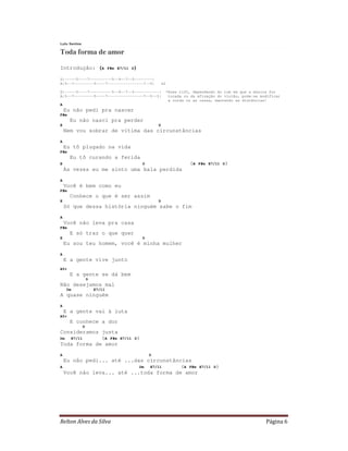Lulu Santos

Toda forma de amor

Introdução: (A                F#m E7/11 D)

D|-----5----7----------5--9--7--5--------|
A|5--7---------5----7----------------7--5|                x2

D|-----5----7----------5--9--7--5-----------|                  *Esse riff, dependendo do tom em que a música for
A|5--7---------5----7----------------7--5--3|                   tocada ou da afinação do violão, pode-se modificar
                                                                a corda ou as casas, mantendo as distâncias!
A
    Eu não pedi pra nascer
F#m
      Eu não nasci pra perder
E                                                     D
    Nem vou sobrar de vítima das circunstâncias
A
    Eu tô plugado na vida
F#m
      Eu tô curando a ferida
E                                             D                          (A   F#m E7/11 D)
    Às vezes eu me sinto uma bala perdida
A
    Você é bem como eu
F#m
      Conhece o que é ser assim
E                                                     D
    Só que dessa história ninguém sabe o fim
A
    Você não leva pra casa
F#m
      E só traz o que quer
E                                             D
    Eu sou teu homem, você é minha mulher
A
    E a gente vive junto
A5+
      E a gente se dá bem
                  D
Não desejamos mal
     Dm               E7/11
A quase ninguém
A
    E a gente vai à luta
A5+
      E conhece a dor
              D
Consideramos justa
Dm E7/11     (A F#m                E7/11 D)
Toda forma de amor
A                                                 D
  Eu não pedi... até ...das circunstâncias
A                         Dm E7/11     (A F#m E7/11                                 D)
  Você não leva... até ...toda forma de amor




Relton Alves da Silva                                                                                      Página 6
 