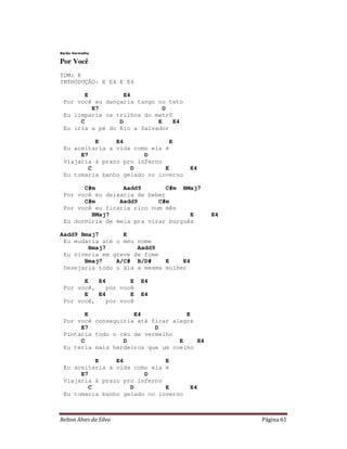 Barão Vermelho

Por Você
TOM: E
INTRODUÇÃO: E E4 E E4

       E           E4
 Por você eu dançaria tango no teto
         E7                   D
 Eu limparia os trilhos do metrô
      C          D          E    E4
 Eu iria a pé do Rio a Salvador

           E    E4              E
 Eu aceitaria a vida como ela é
      E7                D
 Viajaria à prazo pro inferno
         C          D         E       E4
 Eu tomaria banho gelado no inverno

       C#m        Aadd9        C#m BMaj7
 Por você eu deixaria de beber
       C#m       Aadd9      C#m
 Por você eu ficaria rico num mês
         BMaj7                       E      E4
 Eu dormiria de meia pra virar burguês

Aadd9 Bmaj7       E
 Eu mudaria até o meu nome
        Bmaj7         Aadd9
 Eu viveria em greve de fome
       Bmaj7    A/C# B/D#     E    E4
 Desejaria todo o dia a mesma mulher

       E   E4        E   E4
 Por você,    por você
       E   E4        E   E4
 Por você,    por você

       E             E4             E
 Por você conseguiria até ficar alegre
      E7                   D
 Pintaria todo o céu de vermelho
      C           D               E    E4
 Eu teria mais herdeiros que um coelho

           E    E4            E
 Eu aceitaria a vida como ela é
      E7                D
 Viajaria à prazo pro inferno
         C          D         E       E4
 Eu tomaria banho gelado no inverno



Relton Alves da Silva                            Página 61
 