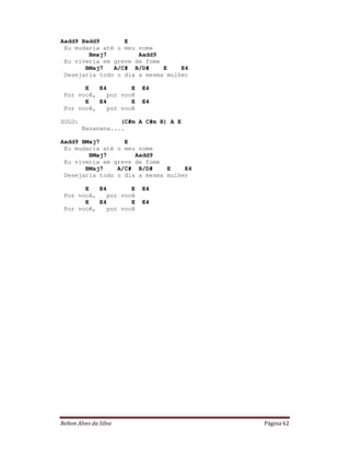 Aadd9 Badd9       E
 Eu mudaria até o meu nome
        Bmaj7         Aadd9
 Eu viveria em greve de fome
       BMaj7   A/C# B/D#     E    E4
 Desejaria todo o dia a mesma mulher

       E   E4        E   E4
 Por você,    por você
       E   E4        E   E4
 Por você,    por você

SOLO:              (C#m A C#m B) A E
        Nananana....

Aadd9 BMaj7       E
 Eu mudaria até o meu nome
        BMaj7        Aadd9
 Eu viveria em greve de fome
       BMaj7    A/C# B/D#     E    E4
 Desejaria todo o dia a mesma mulher

       E   E4        E   E4
 Por você,    por você
       E   E4        E   E4
 Por você,    por você




Relton Alves da Silva                   Página 62
 