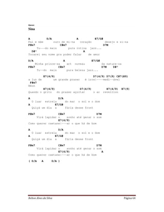 Djavan

Sina

A           D/A               A          E7/G#
Pai e mãe       ouro de mi-na   coração         desejo e si-na
F#m7                C#m7                       D7M
      Tu---do mais       pura rotina jazz...
  D#°                             A
Tocarei seu nome pra poder falar     de amor

D/A                  A                E7/G#
    Minha prince-sa    art nuveau           da nature-za
F#m7              C#m7                      D7M    D#°
     Tu--do mais       pura beleza jazz...

                 E7(4/9)                       D7(4/9) D7(9) C#7(#9)
a luz de               um grande prazer   é irre|----medi--ável
 F#m7
Néon
         E7(4/9)               D7(4/9)                 E7(4/9)   E7(9)
Quando o grito   do prazer açoitar     o ar          reveillon

A                 D/A
    O luarestrela     do mar o sol e o dom
A               E7/G#
  Quiçá um dia a      fúria desse front

F#m7              C#m7                    D7M
     Virá lapidar o    sonho até gerar o som
                  E7(4/9)
Como querer caetane|---ar o que há de bom

A                 D/A
    O luarestrela     do mar o sol e o dom
A               E7/G#
  Quiçá um dia a      fúria desse front

F#m7              C#m7                    D7M
     Virá lapidar o    sonho até gerar o som
                  E7(4/9)                    A
Como querer caetane|---ar o que há de bom

( D/A        A       D/A )




Relton Alves da Silva                                             Página 64
 