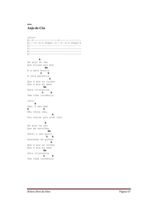 Rutis

Anjo do Céu

intro:
E|-2-----------------2---------------
B|---0--4-2-2h4p0--2---0--4-2-2h4p0-0
G|-----------------------------------
D|-----------------------------------
A|-----------------------------------
E|-----------------------------------

        A
Um anjo do céu
Que trouxe pra mim
               Bm
É a mais bonita
          D       E
A jóia perfeita
                    A
Que é pra eu cuidar
Que é pra eu amar
              Bm
Gota cristalina
            D         E
Tem toda inocência

coro:
     A
Vem, Ó meu bem
E          D
Não chore não,
                 A
Vou cantar pra você (2x)

             A
Um anjo do céu
Que me escolheu
                 Bm
Serei o seu porto
               D      E
Guardião da pureza
                    A
Que é pra eu cuidar
Que é pra eu amar
           Bm
Gota cristalina
           D          E
Tem toda inocência




Relton Alves da Silva                   Página 67
 