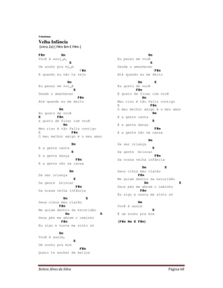 Tribalistas

Velha Infância
(intro 2x) ( F#m Bm E F#m )

F#m        Bm                                      Bm
Você é assi_m,                      Eu penso em você
               E                                     E
Um sonho pra mi_m                   Desde o amanhecer
                    F#m                               F#m
E quando eu não te vejo             Até quando eu me deito

              Bm                              Bm        E
Eu penso em voc_ê                   Eu gosto de você
                            E                F#m
Desde o amanhecer                   E gosto de ficar com você
                   F#m                           Bm
Até quando eu me deito              Meu riso é tão feliz contigo
                                    E                F#m
          Bm                        O meu melhor amigo é o meu amor
Eu gosto de você                                      Bm
E        F#m                        E a gente canta
e gosto de ficar com você                             E
             Bm                     E a gente dança
Meu riso é tão feliz contigo                            F#m
E                F#m                E a gente não se cansa
O meu melhor amigo é o meu amor
                                                     Bm
                        Bm          De ser criança
E a gente canta                                           E
                        E           Da gente   brincar
E a gente dança                                       F#m
                  F#m               Da nossa velha infância
E a gente não se cansa
                                                Bm         E
                    Bm              Seus olhos meu clarão
De ser criança                                F#m
                            E       Me guiam dentro da escuridão
Da gente      brincar                             Bm                E
                  F#m               Seus pés me abrem o caminho
Da nossa velha infância                        F#m
                                    Eu sigo e nunca me sinto só
            Bm         E
Seus olhos meu clarão                         Bm
          F#m                       Você é assim
Me guiam dentro da escuridão                         E
              Bm                E   É um sonho pra mim
Seus pés me abrem o caminho
           F#m                      (F#m Bm E F#m)
Eu sigo e nunca me sinto só

          Bm
Você é assim,
                            E
Um sonho pra mim
                    F#m
Quero te encher de beijos



Relton Alves da Silva                                         Página 68
 