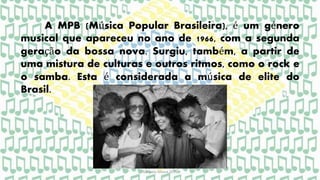 A MPB (Música Popular Brasileira), é um género
musical que apareceu no ano de 1966, com a segunda
geração da bossa nova. Surgiu, também, a partir de
uma mistura de culturas e outros ritmos, como o rock e
o samba. Esta é considerada a música de elite do
Brasil.
Gabriela Moura 2015
 