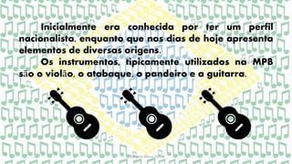 Gabriela Moura 2015
Inicialmente era conhecida por ter um perfil
nacionalista, enquanto que nos dias de hoje apresenta
elementos de diversas origens.
Os instrumentos, tipicamente utilizados na MPB
são o violão, o atabaque, o pandeiro e a guitarra.
 
