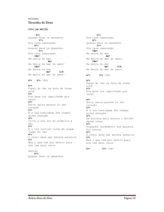 Relton Alves da Silva Página 10
Armandinho
Desenho de Deus
Intro: (A9 D9) (2x)
A7+
Quando Deus te desenhou
D7+
Ele tava namorando
A7+
Quando Deus te desenhou
D7+
Ele tava namorando
C#m7
Na beira do mar
Bm7
Na beira do mar do amor!
C#m7
Na beira do mar
Bm7 D/E
Na beira do mar do amor!
A7+ D7+ (2X)
A7+
Papai do céu na hora de fazer
você
D7+
Ele deve ter caprichado pra
valer
A7+
Botou muita pureza no seu
coração
D7+
E a sua humildade fez chamar
minha atenção
A7+
Tirou a sua voz do própolis e
mel
D7+
E o teu sorriso lindo de algum
lugar do céu
A7+
O resto deve ser beleza exterior
D7+
Mas o que tem por dentro para
mim tem mais valor
Refrão
A7+
Quando Deus te desenhou
D7+
Ele tava namorando
A7+
Quando Deus te desenhou
D7+
Ele tava namorando
C#m7
Na beira do mar
Bm7
Na beira do mar do amor!
C#m7
Na beira do mar
Bm7 D/E
Na beira do mar do amor!
A7+ D7+ (4x)
A7+
Papai do céu na hora de fazer
você
D7+
Ele deve ter caprichado pra
valer
A7+
Botou muita pureza no seu
coração
D7+
E a sua humildade fez chamar
minha atenção
A7+
Da estrela mais bonita o brilho
desse olhar
D7+
Diamante verdadeiro sua palavra
foi buscar
A7+
O resto deve ser beleza exterior
D7+
Mas o que tem por dentro para
mim tem mais valor
A7+ D7+ (4x)
 