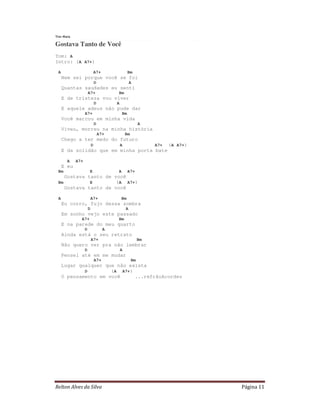 Relton Alves da Silva Página 11
Tim Maia
Gostava Tanto de Você
Tom: A
Intro: (A A7+)
A A7+ Bm
Nem sei porque você se foi
D A
Quantas saudades eu senti
A7+ Bm
E de tristeza vou viver
D A
E aquele adeus não pude dar
A7+ Bm
Você marcou em minha vida
D A
Viveu, morreu na minha história
A7+ Bm
Chego a ter medo do futuro
D A A7+ (A A7+)
E da solidão que em minha porta bate
A A7+
E eu
Bm E A A7+
Gostava tanto de você
Bm E (A A7+)
Gostava tanto de você
A A7+ Bm
Eu corro, fujo dessa sombra
D A
Em sonho vejo este passado
A7+ Bm
E na parede do meu quarto
D A
Ainda está o seu retrato
A7+ Bm
Não quero ver pra não lembrar
D A
Pensei até em me mudar
A7+ Bm
Lugar qualquer que não exista
D (A A7+)
O pensamento em você ...refrãoAcordes
 