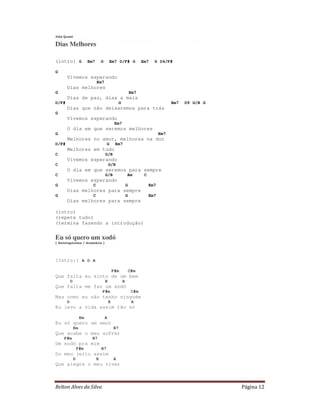 Relton Alves da Silva Página 12
Jota Quest
Dias Melhores
(intro) G Em7 G Em7 D/F# G Em7 G D4/F#
G
Vivemos esperando
Em7
Dias melhores
G Em7
Dias de paz, dias a mais
D/F# G Em7 D9 G/B G
Dias que não deixaremos para trás
G
Vivemos esperando
Em7
O dia em que seremos melhores
G Em7
Melhores no amor, melhores na dor
D/F# G Em7
Melhores em tudo
C G/B
Vivemos esperando
C G/B
O dia em que seremos para sempre
C G/B Am C
Vivemos esperando
G C G Em7
Dias melhores para sempre
G C G Em7
Dias melhores para sempre
(intro)
(repete tudo)
(termina fazendo a introdução)
Eu só quero um xodó
( Dominguinhos / Anastácia )
[Intro:] A D A
F#m C#m
Que falta eu sinto de um bem
D E A
Que falta me faz um xodó
F#m C#m
Mas como eu não tenho ninguém
D E A
Eu levo a vida assim tão só
Em A
Eu só quero um amor
Em B7
Que acabe o meu sofrer
F#m B7
Um xodó pra mim
F#m B7
Do meu jeito assim
D E A
Que alegre o meu viver
 