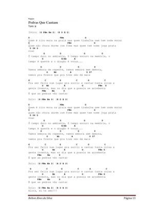 Relton Alves da Silva Página 13
Fagner
Pedras Que Cantam
Tom: D
Intro: (G F#m Em D) (E D E D)
D F#m G
Quem é rico mora na praia mas quem trabalha nem tem onde morar
D F#m G
Quem não chora dorme com fome mas quem tem nome joga prata
D D4 D
noar
G D G D
Ô tempo duro no ambiente, ô tempo escuro na memória, o
G E/Ab A
tempo é quente e o dragão é voraz...
G D G D
Vamos embora de repente, vamos embora sem demora,
G Ab A D D7
vamos pra frente que pra trás não dá mais
G C G C G C
Pra ser feliz num lugar pra sorrir e cantar tanta coisa a
G Ab A G F#m G
gente inventa, mas no dia que a poesia se arrebenta
F#m Em D
É que as pedras vão cantar
Solo: (G F#m Em D) (E D E D)
D F#m G
Quem é rico mora na praia mas quem trabalha nem tem onde morar
D F#m G
Quem não chora dorme com fome mas quem tem nome joga prata
D D4 D
noar
G D G D
Ô tempo duro no ambiente, ô tempo escuro na memória, o
G E/Ab A
tempo é quente e o dragão é voraz...
G D G D
Vamos embora de repente, vamos embora sem demora,
G Ab A D D7
vamos pra frente que pra trás não dá mais
G C G C G C
Pra ser feliz num lugar pra sorrir e cantar tanta coisa a
G Ab A G F#m G
gente inventa, mas no dia que a poesia se arrebenta
F#m Em D
É que as pedras vão cantar
Solo: (G F#m Em D) (E D E D)
G C G C G C
Pra ser feliz num lugar pra sorrir e cantar tanta coisa a
G Ab A G F#m G
gente inventa, mas no dia que a poesia se arrebenta
F#m Em D
É que as pedras vão cantar
Solo: (G F#m Em D) (E D E D)
Alora, eu te amo!!!
 