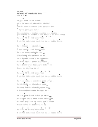 Relton Alves da Silva Página 14
Raul Seixas
Eu nasci há 10 mil anos atrás
Tom: E / Bb
C
Um dia, numa rua da cidade
F
Eu vi um velhinho sentado na calçada
G
Com uma cuia de esmola e uma viola na mão
D
O povo parou pra ouvir
E
Ele agradeceu as moedas e cantou essa música
Que contava uma história, que era mais ou menos assim
A D A D E
Eu nasci há dez mil anos atrás
A D E
E não tem nada nesse mundo que eu não saiba demais
D
Eu vi Cristo ser crucificado
A F#m
O amor nascer e ser assassinado
E E7
Eu vi as bruxas pegando fogo
A A7
Prá pagarem seus pecados, eu vi
D
Eu vi Moisés cruzar o Mar Vermelho
A F#m
Vi Maomé cair na terra de joelhos
E E7
Eu vi Pedro negar Cristo por três vezes
A E7
Diante do espelho, eu vi
A D A D E
Eu nasci há dez mil anos atrás
A D E
E não tem nada nesse mundo que eu não saiba demais
D
Eu vi as velas se acenderem para o Papa
A F#m
Vi Babilônia ser riscada do mapa
E E7
Vi Conde Drácula sugando sangue novo
A A7
E se escondendo atrás da capa, eu vi
D
Eu vi a arca de Noé cruzar os mares
A F#m
Vi Salomão cantar seus salmos pelos ares
E E7
Vi Zumbi fugir com os negros prá floresta
A E7
Pro Quilombo dos Palmares, eu vi
A D A D E
Eu nasci há dez mil anos atrás
A D E
E não tem nada nesse mundo que eu não saiba demais
 