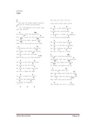 Relton Alves da Silva Página 18
Raul Seixas
Gitá
D
A
"Eu que já andei pelos quatro
cantos do mundo procurando,
E
foi justamente num sonho que
ele me falou"
E F#m
Às vezes você me pergunta
B7 E
Por que é que eu sou tão calado
Ab7 C#m
Não falo de amor quase nada
F#7 B7
Nem fico sorrindo ao teu lado
C B7
Você pensa em mim toda hora
C B7
Me come, me cospe, me deixa
C B7
Talvez você não entenda
C B B7
Mas hoje eu vou lhe mostrar
A E
Eu sou a luz das estrelas
A E
Eu sou a cor do luar
A E
Eu sou as coisas da vida
D E
Eu sou o medo de amar
A E
Eu sou o medo do fraco
A E
A força da imaginação
A E
O blefe do jogador
página 1
D A E
Eu sou, eu fui, eu vou
Gita gita gita gita gita
A E
Eu sou o seu sacrifício
A E
A placa de contra-mão
A E
O sangue no olhar do vampiro
D E
E as juras de maldição
A E
Eu sou a vela que acende
A E
Eu sou a luz que se apaga
A E
Eu sou a beira do abismo
D A E
Eu sou o tudo e o nada
E F#m
Por que você me pergunta
B7 E
Perguntas não vão lhe mostrar
Ab7 C#m
Que eu sou feito da terra
F#7 B7
Do fogo, da água e do ar
C B7
Você me tem todo dia
C B7
Mas não sabe se é bom ou ruim
C B7
Mas saiba que eu estou em você
C B B7
Mas você não está em mim
A E
Das telhas eu sou o telhado
 