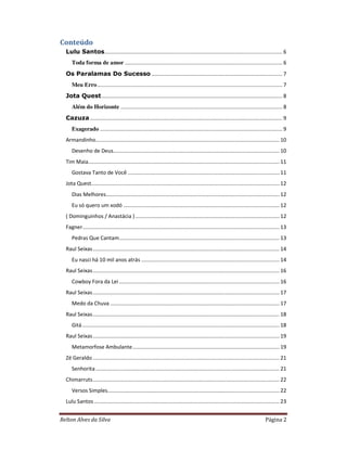 Relton Alves da Silva Página 2
Conteúdo
Lulu Santos......................................................................................................................... 6
Toda forma de amor ........................................................................................................... 6
Os Paralamas Do Sucesso ......................................................................................... 7
Meu Erro.............................................................................................................................. 7
Jota Quest........................................................................................................................... 8
Além do Horizonte .............................................................................................................. 8
Cazuza................................................................................................................................... 9
Exagerado ............................................................................................................................ 9
Armandinho............................................................................................................................. 10
Desenho de Deus................................................................................................................. 10
Tim Maia.................................................................................................................................. 11
Gostava Tanto de Você ....................................................................................................... 11
Jota Quest................................................................................................................................ 12
Dias Melhores...................................................................................................................... 12
Eu só quero um xodó .......................................................................................................... 12
( Dominguinhos / Anastácia ).................................................................................................. 12
Fagner...................................................................................................................................... 13
Pedras Que Cantam............................................................................................................. 13
Raul Seixas............................................................................................................................... 14
Eu nasci há 10 mil anos atrás .............................................................................................. 14
Raul Seixas............................................................................................................................... 16
Cowboy Fora da Lei ............................................................................................................. 16
Raul Seixas............................................................................................................................... 17
Medo da Chuva ................................................................................................................... 17
Raul Seixas............................................................................................................................... 18
Gitá...................................................................................................................................... 18
Raul Seixas............................................................................................................................... 19
Metamorfose Ambulante.................................................................................................... 19
Zé Geraldo............................................................................................................................... 21
Senhorita............................................................................................................................. 21
Chimarruts............................................................................................................................... 22
Versos Simples..................................................................................................................... 22
Lulu Santos .............................................................................................................................. 23
 