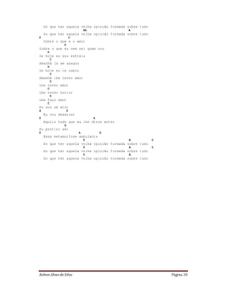 Relton Alves da Silva Página 20
Do que ter aquela velha opinião formada sobre tudo
Bb A
Do que ter aquela velha opinião formada sobre tudo
F C
Sobre o que é o amor
D
Sobre o que eu nem sei quem sou
D
Se hoje eu sou estrela
C
Amanhã já se apagou
D
Se hoje eu te odeio
C
Amanhã lhe tenho amor
D
Lhe tenho amor
C
Lhe tenho horror
D
Lhe faço amor
C
Eu sou um ator
A G
Eu vou desdizer
D A
Aquilo tudo que eu lhe disse antes
G
Eu prefiro ser
D A G
Essa metamorfose ambulante
D A G
Do que ter aquela velha opinião formada sobre tudo
D A G
Do que ter aquela velha opinião formada sobre tudo
D A
Do que ter aquela velha opinião formada sobre tudo
 