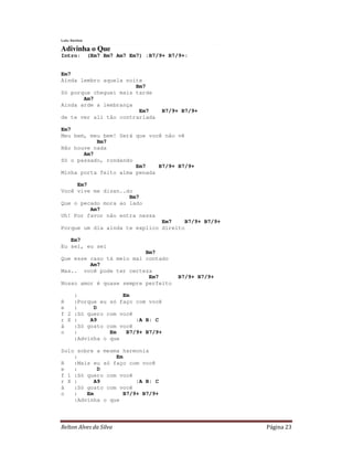 Relton Alves da Silva Página 23
Lulu Santos
Adivinha o Que
Intro: (Em7 Bm7 Am7 Em7) :B7/9+ B7/9+:
Em7
Ainda lembro aquela noite
Bm7
Só porque cheguei mais tarde
Am7
Ainda arde a lembrança
Em7 B7/9+ B7/9+
de te ver ali tão contrariada
Em7
Meu bem, meu bem! Será que você não vê
Bm7
Não houve nada
Am7
Só o passado, rondando
Em7 B7/9+ B7/9+
Minha porta feito alma penada
Em7
Você vive me dizen..do
Bm7
Que o pecado mora ao lado
Am7
Uh! Por favor não entra nessa
Em7 B7/9+ B7/9+
Porque um dia ainda te explico direito
Em7
Eu sei, eu sei
Bm7
Que esse caso tá meio mal contado
Am7
Mas.. você pode ter certeza
Em7 B7/9+ B7/9+
Nosso amor é quase sempre perfeito
: Em
R :Porque eu só faço com você
e : D
f 2 :Só quero com você
r X : A9 :A B: C
ã :Só gosto com você
o : Em B7/9+ B7/9+
:Advinha o que
Solo sobre a mesma harmonia
: Em
R :Mais eu só faço com você
e : D
f 1 :Só quero com você
r X : A9 :A B: C
ã :Só gosto com você
o : Em B7/9+ B7/9+
:Advinha o que
 