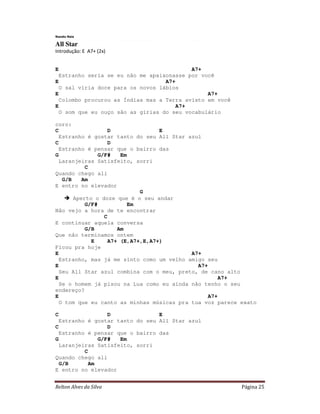 Relton Alves da Silva Página 25
Nando Reis
All Star
Introdução: E A7+ (2x)
E A7+
Estranho seria se eu não me apaixonasse por você
E A7+
O sal viria doce para os novos lábios
E A7+
Colombo procurou as Índias mas a Terra avisto em você
E A7+
O som que eu ouço são as gírias do seu vocabulário
coro:
C D E
Estranho é gostar tanto do seu All Star azul
C D
Estranho é pensar que o bairro das
G G/F# Em
Laranjeiras Satisfeito, sorri
C
Quando chego ali
G/B Am
E entro no elevador
G
Aperto o doze que é o seu andar
G/F# Em
Não vejo a hora de te encontrar
C
E continuar aquela conversa
G/B Am
Que não terminamos ontem
E A7+ (E,A7+,E,A7+)
Ficou pra hoje
E A7+
Estranho, mas já me sinto como um velho amigo seu
E A7+
Seu All Star azul combina com o meu, preto, de cano alto
E A7+
Se o homem já pisou na Lua como eu ainda não tenho o seu
endereço?
E A7+
O tom que eu canto as minhas músicas pra tua voz parece exato
C D E
Estranho é gostar tanto do seu All Star azul
C D
Estranho é pensar que o bairro das
G G/F# Em
Laranjeiras Satisfeito, sorri
C
Quando chego ali
G/B Am
E entro no elevador
 