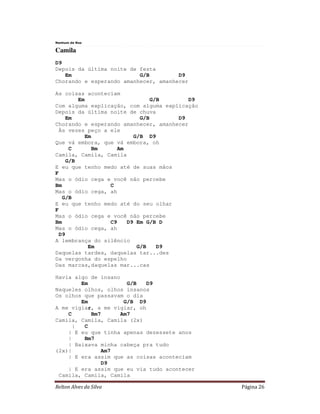 Relton Alves da Silva Página 26
Nenhum de Nos
Camila
D9
Depois da última noite de festa
Em G/B D9
Chorando e esperando amanhecer, amanhecer
As coisas aconteciam
Em G/B D9
Com alguma explicação, com alguma explicação
Depois da última noite de chuva
Em G/B D9
Chorando e esperando amanhecer, amanhecer
Às vezes peço a ele
Em G/B D9
Que vá embora, que vá embora, oh
C Bm Am
Camila, Camila, Camila
G/B
E eu que tenho medo até de suas mãos
F
Mas o ódio cega e você não percebe
Bm C
Mas o ódio cega, ah
G/B
E eu que tenho medo até do seu olhar
F
Mas o ódio cega e você não percebe
Bm C9 D9 Em G/B D
Mas o ódio cega, ah
D9
A lembrança do silêncio
Em G/B D9
Daquelas tardes, daquelas tar...des
Da vergonha do espelho
Das marcas,daquelas mar...cas
Havia algo de insano
Em G/B D9
Naqueles olhos, olhos insanos
Os olhos que passavam o dia
Em G/B D9
A me vigiar, a me vigiar, oh
C Bm7 Am7
Camila, Camila, Camila (2x)
| C
| E eu que tinha apenas dezessete anos
| Bm7
| Baixava minha cabeça pra tudo
(2x)| Am7
| E era assim que as coisas aconteciam
D9
| E era assim que eu via tudo acontecer
Camila, Camila, Camila
 