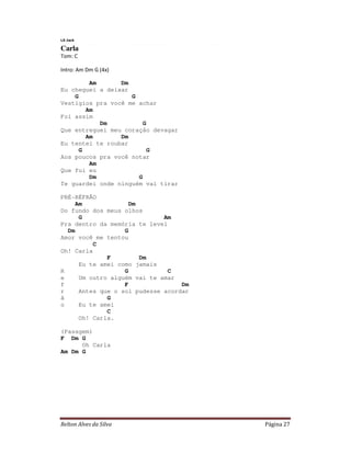 Relton Alves da Silva Página 27
LS Jack
Carla
Tom: C
Intro: Am Dm G (4x)
Am Dm
Eu cheguei a deixar
G G
Vestígios pra você me achar
Am
Foi assim
Dm G
Que entreguei meu coração devagar
Am Dm
Eu tentei te roubar
G G
Aos poucos pra você notar
Am
Que fui eu
Dm G
Te guardei onde ninguém vai tirar
PRÉ-RÉFRÃO
Am Dm
Do fundo dos meus olhos
G Am
Pra dentro da memória te levei
Dm G
Amor você me tentou
C
Oh! Carla
F Dm
Eu te amei como jamais
R G C
e Um outro alguém vai te amar
f F Dm
r Antes que o sol pudesse acordar
ã G
o Eu te amei
C
Oh! Carla.
(Passgem)
F Dm G
Oh Carla
Am Dm G
 