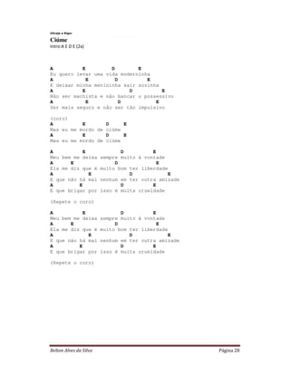 Relton Alves da Silva Página 28
Ultraje a Rigor
Ciúme
Intro:A E D E (2x)
A E D E
Eu quero levar uma vida moderninha
A E D E
E deixar minha menininha sair sozinha
A E D E
Não ser machista e não bancar o possessivo
A E D E
Ser mais seguro e não ser tão impulsivo
(coro)
A E D E
Mas eu me mordo de ciúme
A E D E
Mas eu me mordo de ciúme
A E D E
Meu bem me deixa sempre muito à vontade
A E D E
Ela me diz que é muito bom ter liberdade
A E D E
E que não há mal nenhum em ter outra amizade
A E D E
E que brigar por isso é muita crueldade
(Repete o coro)
A E D E
Meu bem me deixa sempre muito à vontade
A E D E
Ela me diz que é muito bom ter liberdade
A E D E
E que não há mal nenhum em ter outra amizade
A E D E
E que brigar por isso é muita crueldade
(Repete o coro)
 