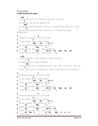 Relton Alves da Silva Página 29
Paralamas do Sucesso
Cuide bem do seu amor
G#m
A vida sem freio me leva, me arrasta, me cega
B
No momento em que eu queria ver
G#m
No segundo que antecedo o beijo, a palavra que destrói o amor
B
Quando tudo ainda estava inteiro, no instante em que
desmoronou
G B
Palavras duras em voz de veludo
G B
E tudo muda, adeus velho mundo
G G#m F# E7+ F
Há um segundo tudo estava em paz
B A6 G#m G
Cuide bem do seu amor, seja quem for
B A6 G#m C#7/9- F# F#m Em F#
Cuide bem do seu amor, seja quem for
G#m
E cada segundo, cada momento, cada instante
B
É quase eterno, passa devagar
G#m
Se seu mundo for um mundo inteiro, sua vida, seu amor, seu lar
B
Cuide tudo que for verdadeiro, deixe tudo que não for passar
G B
Palavras duras em voz de veludo
G B
E tudo muda, adeus velho mundo
G G#m F# E7+ F
Há um segundo tudo estava em paz
B A6 G#m G
Cuide bem do seu amor, seja quem for
B A6 G#m C#7/9- F# F#m Em F#
Cuide bem do seu amor, seja quem for
G B
Palavras duras em voz de veludo
G B
E tudo muda, adeus velho mundo
G G#m F# E7+ F
Há um segundo tudo estava em paz
B A6 G#m G
Cuide bem do seu amor, seja quem for
B A6 G#m C#7/9- F#
Cuide bem do seu amor, seja quem for
B A6 G#m G B A6 G#m G A B
Cuide bem... do seu amor... a hay
 