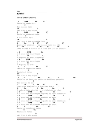 Relton Alves da Silva Página 30
Titãs
Epitáfio
Intro: G D/F# Em G7 C Cm G
G D/F# Em G7
Devia ter amado mais
C
Ter chorado mais
Cm G
Ter visto o sol nascer
G D/F# Em G7
Devia ter arriscado mais
C
E até errado mais
Cm G
Ter feito o que eu queria fazer
C Cm G E7 A7 D7
Queria ter aceitado -- as pessoas como elas são
C Cm G E7 A7 Cm G
Cada um sabe a alegria -- e a dor que traz no coração
: G D/F# Am
: O acaso vai me proteger
: Cm G
: Enquanto eu andar distraído
: G D/F# Am
: O acaso vai me proteger
: Cm
: Enquanto eu andar
G D Em G7
Devia ter complicado menos
C
Trabalhado menos
Cm G
Ter visto o sol se pôr
G D Em G7 C Cm
Devia ter me importado menos com problemas pequenos
G
Ter morrido de amor
C Cm G Em A7 D7
Queria ter aceitado -- a vida como ela é
C Cm G Em Cm G
A cada um cabe alegrias -- e a tristeza que vier
: G D/F# Am Cm G
: O acaso vai me proteger enquanto eu andar distraído
: G D/F# Am Cm G
: O acaso vai me proteger enquanto eu andar
: G D/F# Am Cm G
: O acaso vai me proteger enquanto eu andar distraído
: G D/F# Am Cm G
: O acaso vai me proteger enquanto eu andar
G D Em G7
Devia ter complicado menos
C Cm
Trabalhado menos
G
Ter visto o sol se pôr
 