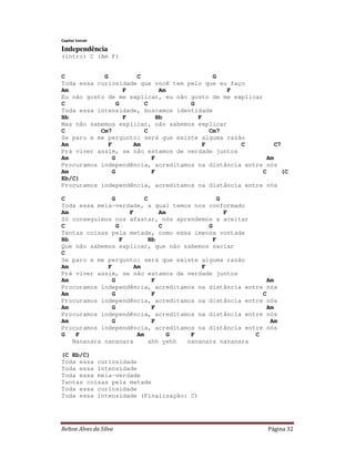 Relton Alves da Silva Página 32
Capital Inicial
Independência
(intro) C (Am F)
C G C G
Toda essa curiosidade que você tem pelo que eu faço
Am F Am F
Eu não gosto de me explicar, eu não gosto de me explicar
C G C G
Toda essa intensidade, buscamos identidade
Bb F Bb F
Mas não sabemos explicar, não sabemos explicar
C Cm7 C Cm7
Se paro e me pergunto: será que existe alguma razão
Am F Am F C C7
Prá viver assim, se não estamos de verdade juntos
Am G F Am
Procuramos independência, acreditamos na distância entre nós
Am G F C (C
Eb/C)
Procuramos independência, acreditamos na distância entre nós
C G C G
Toda essa meia-verdade, a qual temos nos conformado
Am F Am F
Só conseguimos nos afastar, nós aprendemos a aceitar
C G C G
Tantas coisas pela metade, como essa imensa vontade
Bb F Bb F
Que não sabemos explicar, que não sabemos saciar
C
Se paro e me pergunto: será que existe alguma razão
Am F Am F
Prá viver assim, se não estamos de verdade juntos
Am G F Am
Procuramos independência, acreditamos na distância entre nós
Am G F C
Procuramos independência, acreditamos na distância entre nós
Am G F Am
Procuramos independência, acreditamos na distância entre nós
Am G F Am
Procuramos independência, acreditamos na distância entre nós
G F Am G F C
Nananara nananara ahh yehh nananara nananara
(C Eb/C)
Toda essa curiosidade
Toda essa intensidade
Toda essa meia-verdade
Tantas coisas pela metade
Toda essa curiosidade
Toda essa intensidade (Finalização: C)
 