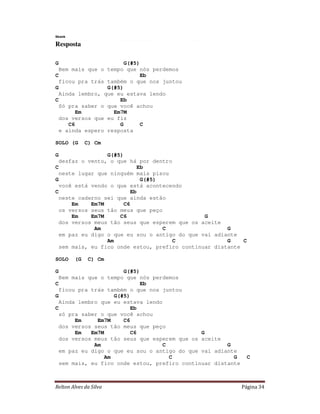 Relton Alves da Silva Página 34
Skank
Resposta
G G(#5)
Bem mais que o tempo que nós perdemos
C Eb
ficou pra trás também o que nos juntou
G G(#5)
Ainda lembro, que eu estava lendo
C Eb
Só pra saber o que você achou
Em Em7M
dos versos que eu fiz
C6 G C
e ainda espero resposta
SOLO (G C) Cm
G G(#5)
desfaz o vento, o que há por dentro
C Eb
neste lugar que ninguém mais pisou
G G(#5)
você está vendo o que está acontecendo
C Eb
neste caderno sei que ainda estão
Em Em7M C6
os versos seus tão meus que peço
Em Em7M C6 G
dos versos meus tão seus que esperem que os aceite
Am C G
em paz eu digo o que eu sou o antigo do que vai adiante
Am C G C
sem mais, eu fico onde estou, prefiro continuar distante
SOLO (G C) Cm
G G(#5)
Bem mais que o tempo que nós perdemos
C Eb
ficou pra trás também o que nos juntou
G G(#5)
Ainda lembro que eu estava lendo
C Eb
só pra saber o que você achou
Em Em7M C6
dos versos seus tão meus que peço
Em Em7M C6 G
dos versos meus tão seus que esperem que os aceite
Am C G
em paz eu digo o que eu sou o antigo do que vai adiante
Am C G C
sem mais, eu fico onde estou, prefiro continuar distante
 