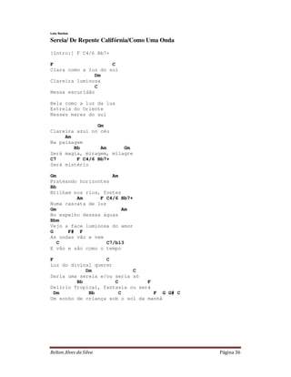 Relton Alves da Silva Página 36
Lulu Santos
Sereia/ De Repente Califórnia/Como Uma Onda
[Intro:] F C4/6 Bb7+
F C
Clara como a luz do sol
Dm
Clareira luminosa
C
Nessa escuridão
Bela como a luz da lua
Estrela do Oriente
Nesses mares do sul
Gm
Clareira azul no céu
Am
Na paisagem
Bb Am Gm
Será magia, miragem, milagre
C7 F C4/6 Bb7+
Será mistério
Gm Am
Prateando horizontes
Bb
Brilham nos rios, fontes
Am F C4/6 Bb7+
Numa cascata de luz
Gm Am
No espelho dessas águas
Bbm
Vejo a face luminosa do amor
G F# F
As ondas vão e vem
C C7/b13
E vão e são como o tempo
F C
Luz do divinal querer
Dm C
Seria uma sereia e/ou seria só
Bb C F
Delírio Tropical, fantasia ou será
Dm Bb C F G G# C
Um sonho de criança sob o sol da manhã
 