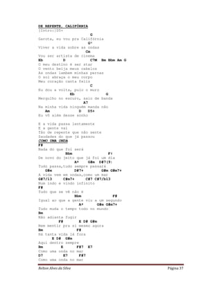Relton Alves da Silva Página 37
DE REPENTE, CALIFÓRNIA
[Intro:]D5+
G
Garota, eu vou pra Califórnia
G°
Viver a vida sobre as ondas
Cm
Vou ser artista de cinema
Eb D C7M Bm Bbm Am G
O meu destino é ser star
O vento beija meus cabelos
As ondas lambem minhas pernas
O sol abraça o meu corpo
Meu coração canta feliz
C
Eu dou a volta, pulo o muro
Eb G
Mergulho no escuro, saio de banda
A7
Na minha vida ninguém manda não
Am D D5+
Eu vô além desse sonho
E a vida passa lentamente
E a gente vai
Tão de repente que não sente
Saudades do que já passou
COMO UMA ONDA
F#
Nada do que foi será
Bbm F#
De novo do jeito que já foi um dia
Aº G#m D#7(9)
Tudo passa,tudo sempre passará
G#m D#7+ G#m G#m7+
A vida vem em ondas,como um mar
G#7/13 C#m7+ C#7 C#7/b13
Num indo e vindo infinito
F#
Tudo que se vê não é
Bbm F#
Igual ao que a gente viu a um segundo
Aº G#m G#m7+
Tudo muda o tempo todo no mundo
Bm
Não adianta fugir
F# E D# G#m
Nem mentir pra si mesmo agora
Bm F#
Há tanta vida lá fora
E D# G#m
Aqui dentro sempre
Bm E F#7 E7
Como uma onda no mar
D7 E7 F#7
Como uma onda no mar
 