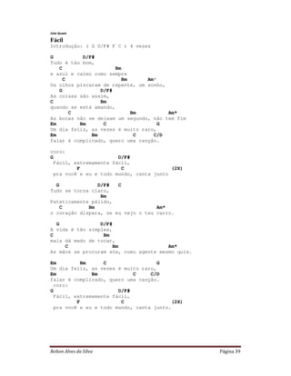 Relton Alves da Silva Página 39
Jota Quest
Fácil
Introdução: ( G D/F# F C ) 4 vezes
G D/F#
Tudo é tão bom,
C Bm
e azul e calmo como sempre
C Bm Am*
Os olhos piscaram de repente, um sonho,
G D/F#
As coisas são assim,
C Bm
quando se está amando,
C Bm Am*
As bocas não se deixam um segundo, não tem fim
Em Bm C G
Um dia feliz, as vezes é muito raro,
Em Bm C C/D
falar é complicado, quero uma canção.
coro:
G D/F#
Fácil, extremamente fácil,
F C (2X)
pra você e eu e todo mundo, canta junto
G D/F# C
Tudo se torna claro,
Bm
Pateticamente pálido,
C Bm Am*
o coração dispara, se eu vejo o teu carro.
G D/F#
A vida é tão simples,
C Bm
mais dá medo de tocar,
C Bm Am*
As mãos se procuram sós, como agente mesmo quis.
Em Bm C G
Um dia feliz, as vezes é muito raro,
Em Bm C C/D
falar é complicado, quero uma canção.
coro:
G D/F#
Fácil, extremamente fácil,
F C (2X)
pra você e eu e todo mundo, canta junto.
 