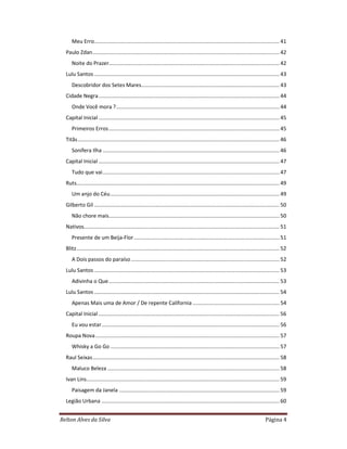 Relton Alves da Silva Página 4
Meu Erro.............................................................................................................................. 41
Paulo Zdan............................................................................................................................... 42
Noite do Prazer.................................................................................................................... 42
Lulu Santos .............................................................................................................................. 43
Descobridor dos Setes Mares.............................................................................................. 43
Cidade Negra........................................................................................................................... 44
Onde Você mora ?............................................................................................................... 44
Capital Inicial ........................................................................................................................... 45
Primeiros Erros.................................................................................................................... 45
Titãs......................................................................................................................................... 46
Sonífera Ilha ........................................................................................................................ 46
Capital Inicial ........................................................................................................................... 47
Tudo que vai........................................................................................................................ 47
Ruts.......................................................................................................................................... 49
Um anjo do Céu................................................................................................................... 49
Gilberto Gil .............................................................................................................................. 50
Não chore mais.................................................................................................................... 50
Nativos..................................................................................................................................... 51
Presente de um Beija-Flor................................................................................................... 51
Blitz.......................................................................................................................................... 52
A Dois passos do paraíso..................................................................................................... 52
Lulu Santos .............................................................................................................................. 53
Adivinha o Que.................................................................................................................... 53
Lulu Santos .............................................................................................................................. 54
Apenas Mais uma de Amor / De repente California ........................................................... 54
Capital Inicial ........................................................................................................................... 56
Eu vou estar......................................................................................................................... 56
Roupa Nova............................................................................................................................. 57
Whisky a Go Go ................................................................................................................... 57
Raul Seixas............................................................................................................................... 58
Maluco Beleza ..................................................................................................................... 58
Ivan Lins................................................................................................................................... 59
Paisagem da Janela ............................................................................................................. 59
Legião Urbana ......................................................................................................................... 60
 