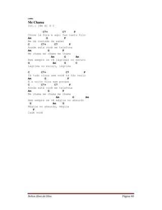 Relton Alves da Silva Página 40
Lobão
Me Chama
Int.: (Bm A) G C
C7+ C7 F
Chove lá fora e aqui faz tanto frio
Am G F
Me dá vontade de saber
C C7+ C7 F
Aonde está você me telefona
Am G F
Me chama me chama me chama
Am G Am
Nem sempre se vê lágrimas no escuro
G Am G C
Lágrima no escuro, lágrima
C C7+ C7 F
Tá tudo cinza sem você tá tão vazio
Am G F
E a noite fica sem porque
C C7+ C7 F
Aonde está você me telefona
Am G F
Me chama me chama me chama
Am G Am
Nem sempre se vê mágica no absurdo
G Am G
Mágica no absurdo, mágica
F
Cadê você
 