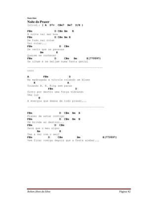 Relton Alves da Silva Página 42
Paulo Zdan
Noite do Prazer
Introd.: ( A D7+ C#m7 Bm7 D/E )
F#m D C#m Bm E
A noite vai ser boa
F#m D C#m Bm E
De tudo vai rolar
Vai rolar...
F#m D C#m
De certo que as pessoas
Bm E
Querem se conhecer
F#m D C#m Bm E(779997)
Se olham e se beijam numa festa genial
-----------------------------------------------
coro
A F#m D
Na madrugada a vitrola rolando um blues
E A
Tocando B. B. King sem parar
F#m D
Sinto por dentro uma força vibrando
Uma luz
E
A energia que emana de todo prazer...
------------------------------------------------
F#m D C#m Bm E
Prazer de estar contigo
F#m D C#m Bm E
Um brinde ao destino...
F#m D C#m
Será que o meu signo
Bm E
Tem a ver com o seu?
F#m D C#m Bm E(779997)
Vem ficar comigo depois que a festa acabar...
 
