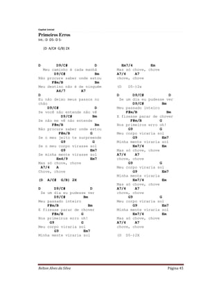 Relton Alves da Silva Página 45
Capital Inicial
Primeiros Erros
Int.: D D5- D 5-
(D A/C# G/B) 2X
D D9/C# D
Meu caminho é cada manhã
D9/C# Bm
Não procure saber onde estou
F#m/B Bm
Meu destino não é de ninguém
A4/7 A7
D
Eu não deixo meus passos no
chão
D9/C# D
Se você não entende não vê
D9/C# Bm
Se não me vê não entende
F#m/B Bm
Não procure saber onde estou
F#m/B G
Se o meu jeito te surpreende
G9 G
Se o meu corpo virasse sol
G9 Em7
Se minha mente virasse sol
Em4/9 Em7
Mas só chove, chove
A7/4 A
Chove, chove
(D A/C# G/B) 2X
D D9/C# D
Se um dia eu pudesse ver
D9/C# Bm
Meu passado inteiro
F#m/B Bm
E fizesse parar de chover
F#m/B G
Nos primeiros erro oh!
G9 G
Meu corpo viraria sol
G9 Em7
Minha mente viraria sol
Em7/4 Em
Mas só chove, chove
A7/4 A7
chove, chove
(D D5-)2x
D D9/C# D
Se um dia eu pudesse ver
D9/C# Bm
Meu passado inteiro
F#m/B Bm
E fizesse parar de chover
F#m/B G
Nos primeiros erro oh!
G9 G
Meu corpo viraria sol
G9 Em7
Minha mente viraria sol
Em7/4 Em
Mas só chove, chove
A7/4 A7
chove, chove
G9 G
Meu corpo viraria sol
G9 Em7
Minha mente viraria
Em7/4 Em
Mas só chove, chove
A7/4 A7
chove, chove
G9 G
Meu corpo viraria sol
G9 Em7
Minha mente viraria sol
Em7/4 Em
Mas só chove, chove
A7/4 A7
chove, chove
(D D5-)2X
 