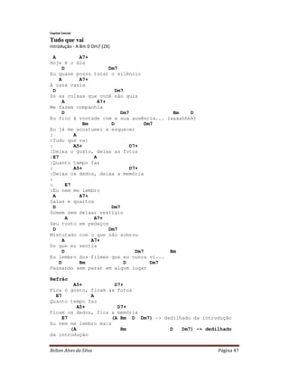 Relton Alves da Silva Página 47
Capital Inicial
Tudo que vai
Introdução - A Bm D Dm7 (2X)
A A7+
Hoje é o dia
D Dm7
Eu quase posso tocar o silêncio
A A7+
A casa vazia
D Dm7
Só as coisas que você não quis
A A7+
Me fazem companhia
D Dm7 Bm D
Eu fico à vontade com a sua ausência... (aaaahhhh)
Bm D Dm7
Eu já me acostumei a esquecer
: A
:Tudo que vai
: A5+ D7+
:Deixa o gosto, deixa as fotos
:E7 A
:Quanto tempo faz
: A5+ D7+
:Deixa os dedos, deixa a memória
:
: E7
:Eu nem me lembro
A A7+
Salas e quartos
D Dm7
Somem sem deixar vestígio
A A7+
Seu rosto em pedaços
D Dm7
Misturado com o que não sobrou
A A7+
Do que eu sentia
D Dm7 Bm
Eu lembro dos filmes que eu nunca vi...
D Bm D Dm7
Passando sem parar em algum lugar
Refrão
A5+ D7+
Fica o gosto, ficam as fotos
E7 A
Quanto tempo faz
A5+ D7+
Ficam os dedos, fica a memória
E7 (A Bm D Dm7) -> dedilhado da introdução
Eu nem me lembro mais
(A Bm D Dm7) -> dedilhado
da introdução
 