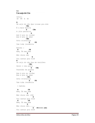 Relton Alves da Silva Página 49
Ruts
Um anjo do Céu
Intro:
(B F# E B)
B
Um anjo do céu Que trouxe pra mim
C#m
É a mais bonita
E C#m
A jóia perfeita
B
Que é pra eu cuidar
Que é pra eu amar
C#m
Gota cristalina
E F#
Tem toda inocência
Refrão {
B F#
Bem, Óh meu bem
E
Não chore não
B
Vou cantar pra você
B
Um anjo do céu Que me escolheu
C#m
Serei o seu porto
E C#m
Guardião da pureza
B
Que é pra eu cuidar
Que é pra eu amar
C#m
Gota cristalina
E F#
Tem toda inocência
} Refrão
B F#
Bem, Óh meu bem
E
Não chore não (3X)
B
Vou cantar pra você
B F#
Bem, Óh meu bem
E
Não chore não......
B F# E B (2X)
Vou cantar pra você
 