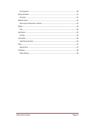 Relton Alves da Silva Página 5
Por Enquanto....................................................................................................................... 60
Barão Vermelho ...................................................................................................................... 61
Por Você .............................................................................................................................. 61
Roberto Carlos......................................................................................................................... 63
Quero que vá tudo para o inferno ...................................................................................... 63
Djavan...................................................................................................................................... 64
Sina...................................................................................................................................... 64
Jota Quest................................................................................................................................ 65
Só Hoje ................................................................................................................................ 65
Lulu Santos .............................................................................................................................. 66
Toda forma de Amor ........................................................................................................... 66
Rutis......................................................................................................................................... 67
Anjo do Céu ......................................................................................................................... 67
Tribalistas ................................................................................................................................ 68
Velha Infância...................................................................................................................... 68
 