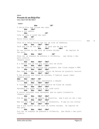 Relton Alves da Silva Página 51
Nativos
Presente de um Beija-Flor
Intro: Abm7 C#7 Bb7 D#m7
-coro-
Abm C#7
O beija-flor que trouxe meu amor
Bbm D#m7
Voou e foi embora
Abm C#7
Olha só como é lindo meu amor
Bbm D#7
Estou feliz agora
---------------------------------------------------------------- Abm Bbm
Veja só a névoa branca que sai de trás do bambuzau
Abm Bbm D#m7 D#m7
Será que ela me faz bem ou será que me faz mal
Abm Bbm D#m7 D#m7
Eu vou surfar no céu azul de nuvens doidas da capital do
meu país
Abm Bbm D#m7 D#7
Para ver se esqueço da pobreza e violência, que deixa o meu
povo infeliz
(Repete coro)
Abm Bbm D#m7 D#m7
E a menina que um dia por acaso veio me dizer
Abm Bbm D#m7 D#m7
Que não gostava de meninos tão largados, Que tocam reggae e MPB
Abm Bbm D#m7 D#m7
Mas isso é coisa tão banal, Perto da beleza do planalto central
Abm Bbm D#m7 D#m7
E das pessoas que fazem do cerrado, O habitat quase ideal
(Repete coro)
Abm Bbm D#m7 D#7
Agradeço por estar aqui, manifestar a emoção
Abm Bbm D#m7 D#m7
E colocar minhas idéias sentimentos em forma de canção
Abm Bbm D#m7 D#m7
Agradeço por poder cantar e ver você ouvir
Abm Bbm D#m7 D#m7
E tentar entender essa mensagem, Que eu quero transmitir
(Repete coro)
Abm Bbm D#m7 D#m7
Fim de ano eu vou me embora de Brasília, Que é pra eu ver o mar
Abm Bbm D#m7 D#m7
Mas diz pra mãe lá pro final de fevereiro, É que eu vou voltar
Abm Bbm D#m7 D#m7
Que é pra surfar no céu azul de nuvens doidas, Da capital do
meu país
Abm Bbm D#m7 D#m7
Pra ver se esqueço da pobreza e violência, Que deixa o meu povo
infeliz
 