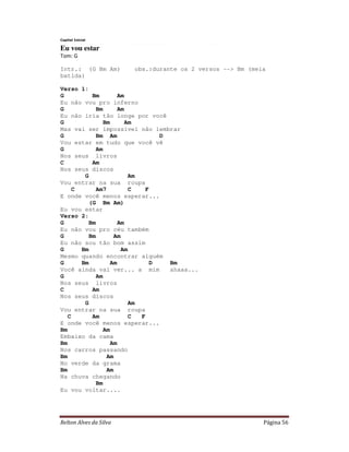 Relton Alves da Silva Página 56
Capital Inicial
Eu vou estar
Tom: G
Intr.: (G Bm Am) obs.:durante os 2 versos --> Bm (meia
batida)
Verso 1:
G Bm Am
Eu não vou pro inferno
G Bm Am
Eu não iria tão longe por você
G Bm Am
Mas vai ser impossível não lembrar
G Bm Am D
Vou estar em tudo que você vê
G Am
Nos seus livros
C Am
Nos seus discos
G Am
Vou entrar na sua roupa
C Am7 C F
E onde você menos esperar...
(G Bm Am)
Eu vou estar
Verso 2:
G Bm Am
Eu não vou pro céu também
G Bm Am
Eu não sou tão bom assim
G Bm Am
Mesmo quando encontrar alguém
G Bm Am D Bm
Você ainda vai ver... a mim ahaaa...
G Am
Nos seus livros
C Am
Nos seus discos
G Am
Vou entrar na sua roupa
C Am C F
E onde você menos esperar...
Bm Am
Embaixo da cama
Bm Am
Nos carros passando
Bm Am
No verde da grama
Bm Am
Na chuva chegando
Bm
Eu vou voltar....
 